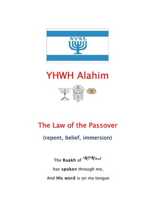 YHWH Alahim
The Law of the Passover
(repent, belief, immersion)
The Ruakh of
has spoken through me,
And His word is on my tongue
 