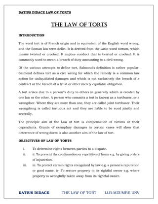 DATIUS DIDACE LAW OF TORTS
DATIUS DIDACE THE LAW OF TORT LLB-MZUMBE UNV
THE LAW OF TORTS
INTRODUCTION
The word tort is of French origin and is equivalent of the English word wrong,
and the Roman law term delict. It is derived from the Latin word tortum, which
means twisted or crooked. It implies conduct that is twisted or crooked. It is
commonly used to mean a breach of duty amounting to a civil wrong.
Of the various attempts to define tort, Salmond's definition is rather popular.
Salmond defines tort as a civil wrong for which the remedy is a common law
action for unliquidated damages and which is not exclusively the breach of a
contract or the breach of a trust or other merely equitable obligation.
A tort arises due to a person‟s duty to others in generally which is created by
one law or the other. A person who commits a tort is known as a tortfeaser, or a
wrongdoer. Where they are more than one, they are called joint tortfeaser. Their
wrongdoing is called tortuous act and they are liable to be sued jointly and
severally.
The principle aim of the Law of tort is compensation of victims or their
dependants. Grants of exemplary damages in certain cases will show that
deterrence of wrong doers is also another aim of the law of tort.
OBJECTIVES OF LAW OF TORTS
i. To determine rights between parties to a dispute.
ii. ii. To prevent the continuation or repetition of harm e.g. by giving orders
of injunction.
iii. iii. To protect certain rights recognized by law e.g. a person's reputation
or good name. iv. To restore property to its rightful owner e.g. where
property is wrongfully taken away from its rightful owner.
 