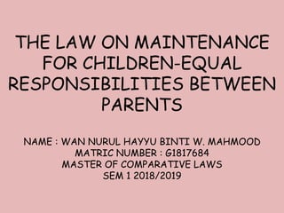 THE LAW ON MAINTENANCE
FOR CHILDREN-EQUAL
RESPONSIBILITIES BETWEEN
PARENTS
NAME : WAN NURUL HAYYU BINTI W. MAHMOOD
MATRIC NUMBER : G1817684
MASTER OF COMPARATIVE LAWS
SEM 1 2018/2019
 