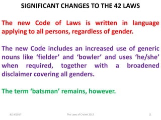 SIGNIFICANT CHANGES TO THE 42 LAWS
The new Code of Laws is written in language
applying to all persons, regardless of gender.
The new Code includes an increased use of generic
nouns like ‘fielder’ and ‘bowler’ and uses ‘he/she’
when required, together with a broadened
disclaimer covering all genders.
The term ‘batsman’ remains, however.
8/14/2017 11The Laws of Cricket 2017
 