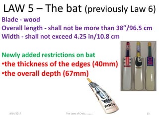 8/14/2017 The Laws of Cricket 2017 13
LAW 5 – The bat (previously Law 6)
Blade - wood
Overall length - shall not be more than 38”/96.5 cm
Width - shall not exceed 4.25 in/10.8 cm
Newly added restrictions on bat
•the thickness of the edges (40mm)
•the overall depth (67mm)
 