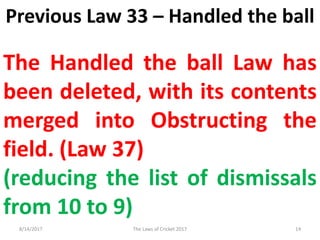 Previous Law 33 – Handled the ball
The Handled the ball Law has
been deleted, with its contents
merged into Obstructing the
field. (Law 37)
(reducing the list of dismissals
from 10 to 9)
8/14/2017 14The Laws of Cricket 2017
 