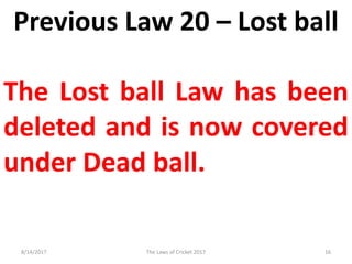 Previous Law 20 – Lost ball
The Lost ball Law has been
deleted and is now covered
under Dead ball.
8/14/2017 16The Laws of Cricket 2017
 