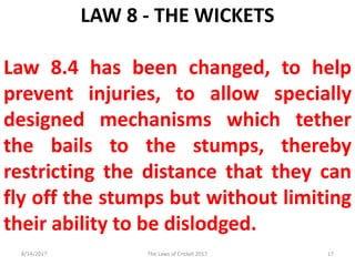 LAW 8 - THE WICKETS
Law 8.4 has been changed, to help
prevent injuries, to allow specially
designed mechanisms which tether
the bails to the stumps, thereby
restricting the distance that they can
fly off the stumps but without limiting
their ability to be dislodged.
8/14/2017 17The Laws of Cricket 2017
 