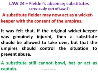 LAW 24 – Fielder’s absence; substitutes
(previously part of Law 2)
A substitute fielder may now act as a wicket-
keeper with the consent of the umpires.
It was felt that, if the original wicket-keeper
was genuinely injured, then a substitute
should be allowed to take over, but that the
umpires should control the situation to
prevent abuse.
A substitute still cannot bowl, bat or act as
captain.8/14/2017 18The Laws of Cricket 2017
 
