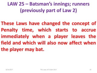 LAW 25 – Batsman’s innings; runners
(previously part of Law 2)
These Laws have changed the concept of
Penalty time, which starts to accrue
immediately when a player leaves the
field and which will also now affect when
the player may bat.
8/14/2017 19The Laws of Cricket 2017
 