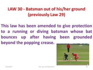 LAW 30 - Batsman out of his/her ground
(previously Law 29)
This law has been amended to give protection
to a running or diving batsman whose bat
bounces up after having been grounded
beyond the popping crease.
8/14/2017 20The Laws of Cricket 2017
 