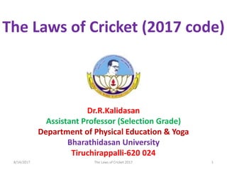 Dr.R.Kalidasan
Assistant Professor (Selection Grade)
Department of Physical Education & Yoga
Bharathidasan University
Tiruchirappalli-620 024
The Laws of Cricket (2017 code)
8/14/2017 1The Laws of Cricket 2017
 