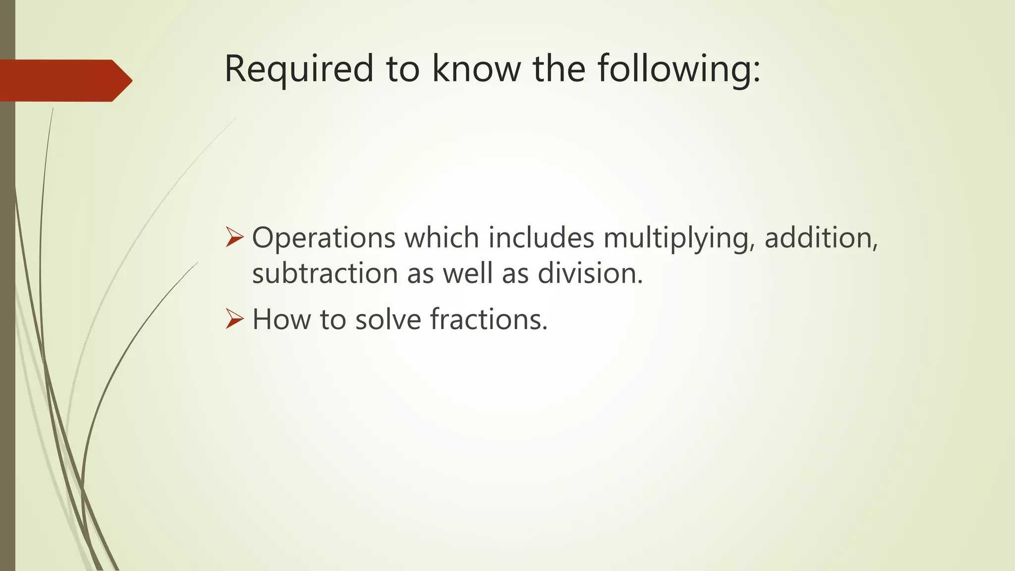 Required to know the following:
Operations which includes multiplying, addition,
subtraction as well as division.
How to solve fractions.
