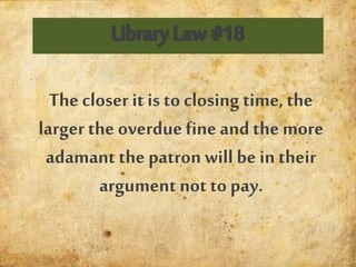 The closer it is to closing time, the
larger the overduefine and the more
adamant the patron will be in their
argument not to pay.
 