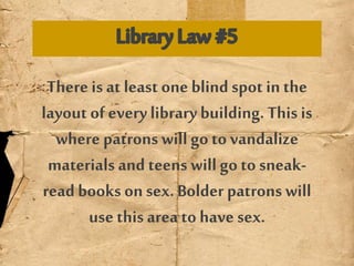 There is at least one blind spot in the
layout of everylibrary building. This is
where patrons will go to vandalize
materials and teens will go to sneak-
read books onsex. Bolder patrons will
use this area to have sex.
 