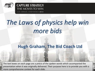 Click to edit Master title style

The Laws of physics help win
more bids
Hugh Graham, The Bid Coach Ltd

The text boxes on each page are a précis of the spoken words which accompanied the
presentation when it was originally delivered. Their purpose here is to provide you with a
more comprehensive context for each slide.

 