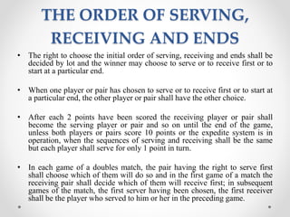 THE ORDER OF SERVING,
RECEIVING AND ENDS
• The right to choose the initial order of serving, receiving and ends shall be
decided by lot and the winner may choose to serve or to receive first or to
start at a particular end.
• When one player or pair has chosen to serve or to receive first or to start at
a particular end, the other player or pair shall have the other choice.
• After each 2 points have been scored the receiving player or pair shall
become the serving player or pair and so on until the end of the game,
unless both players or pairs score 10 points or the expedite system is in
operation, when the sequences of serving and receiving shall be the same
but each player shall serve for only 1 point in turn.
• In each game of a doubles match, the pair having the right to serve first
shall choose which of them will do so and in the first game of a match the
receiving pair shall decide which of them will receive first; in subsequent
games of the match, the first server having been chosen, the first receiver
shall be the player who served to him or her in the preceding game.
 