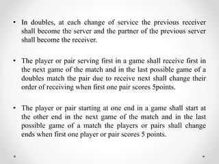• In doubles, at each change of service the previous receiver
shall become the server and the partner of the previous server
shall become the receiver.
• The player or pair serving first in a game shall receive first in
the next game of the match and in the last possible game of a
doubles match the pair due to receive next shall change their
order of receiving when first one pair scores 5points.
• The player or pair starting at one end in a game shall start at
the other end in the next game of the match and in the last
possible game of a match the players or pairs shall change
ends when first one player or pair scores 5 points.
 