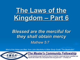 The Laws of the Kingdom – Part 6 Blessed are the merciful for they shall obtain mercy Mathew 5:7 Most of the Notes are lifted  from John MacArthur’s Bible Study Guide “The Beatitudes” 