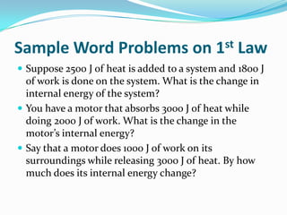 Sample Word Problems on 1st Law
 Suppose 2500 J of heat is added to a system and 1800 J

of work is done on the system. What is the change in
internal energy of the system?
 You have a motor that absorbs 3000 J of heat while
doing 2000 J of work. What is the change in the
motor’s internal energy?
 Say that a motor does 1000 J of work on its
surroundings while releasing 3000 J of heat. By how
much does its internal energy change?

 