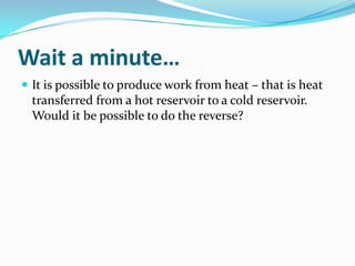 Wait a minute…
 It is possible to produce work from heat – that is heat

transferred from a hot reservoir to a cold reservoir.
Would it be possible to do the reverse?

 