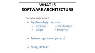 WHAT IS
SOFTWARE ARCHITECTURE
Software architecture:
● Significant design decisions
○ Significant = cost of change
○ Design = intentional
● Software organisation (patterns)
● Quality attributes
 