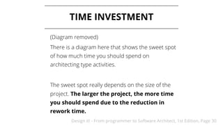 Design it! - From programmer to Software Architect, 1st Edition, Page 30
TIME INVESTMENT
(Diagram removed)
There is a diagram here that shows the sweet spot
of how much time you should spend on
architecting type activities.
The sweet spot really depends on the size of the
project. The larger the project, the more time
you should spend due to the reduction in
rework time.
 