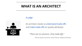 WHAT IS AN ARCHITECT
A judge
An architect needs to understand trade-offs
and make trade-offs on quality attributes.
“There are no solutions. Only trade-offs.”
- Thomas Sowell, Economist, Social Theorist, Stanford University
 