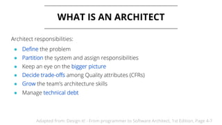 WHAT IS AN ARCHITECT
Architect responsibilities:
● Define the problem
● Partition the system and assign responsibilities
● Keep an eye on the bigger picture
● Decide trade-offs among Quality attributes (CFRs)
● Grow the team’s architecture skills
● Manage technical debt
Adapted from: Design it! - From programmer to Software Architect, 1st Edition, Page 4-7
 