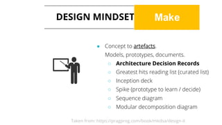 DESIGN MINDSET: MAKE
● Concept to artefacts.
Models, prototypes, documents.
○ Architecture Decision Records
○ Greatest hits reading list (curated list)
○ Inception deck
○ Spike (prototype to learn / decide)
○ Sequence diagram
○ Modular decomposition diagram
Taken from: https://pragprog.com/book/mkdsa/design-it
 