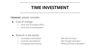 TIME INVESTMENT
However, please consider:
● Cost of change:
○ Sunk cost of analysis effort
○ Sunk cost of existing work
● Wrench in the works:
○ Incomplete information “We did not know..”
○ Incorrect assumptions “We thought we knew..”
○ Changing environments “What we knew is obsolete..”
 