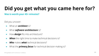 ©ThoughtWorks 2019 Commercial in Confidence 100
Did you get what you came here for?
Did you uncover:
● What an architect is?
● What software architecture is?
● How design fits into architecture?
● When the right time to make technical decisions is?
● Who makes what technical decisions?
● What the primary focus for technical decision making is?
Was is worth your 45+ minutes?
 