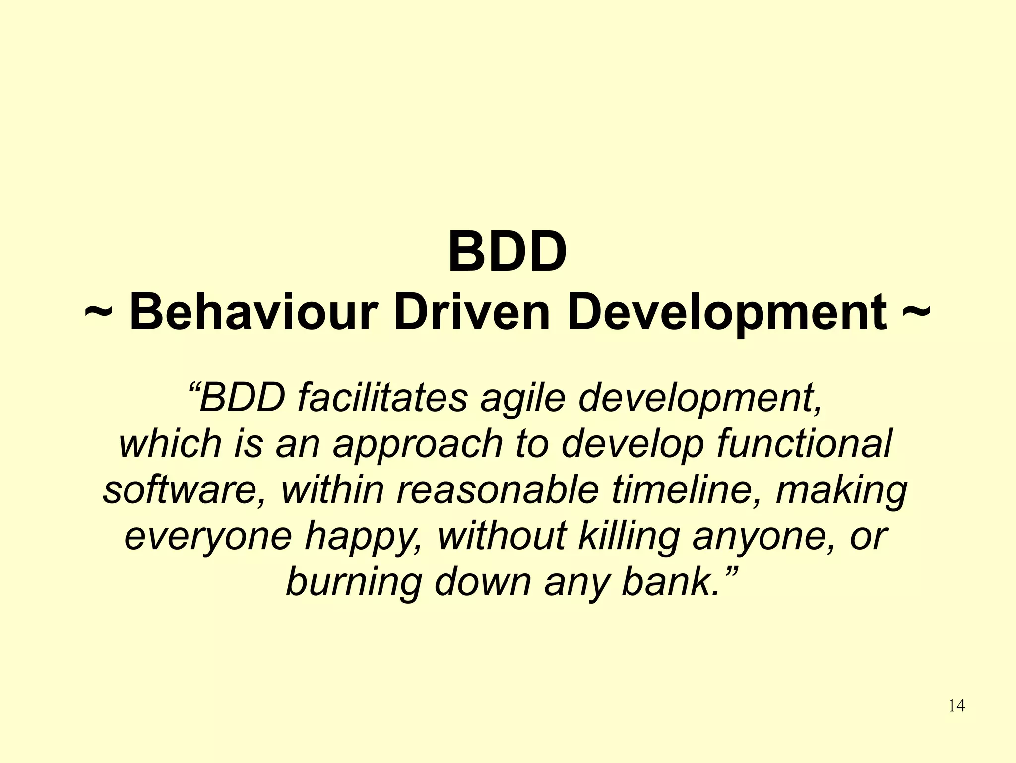 BDD
~ Behaviour Driven Development ~
     “BDD facilitates agile development,
 which is an approach to develop functional
software, within reasonable timeline, making
 everyone happy, without killing anyone, or
          burning down any bank.”

                                               14
 
