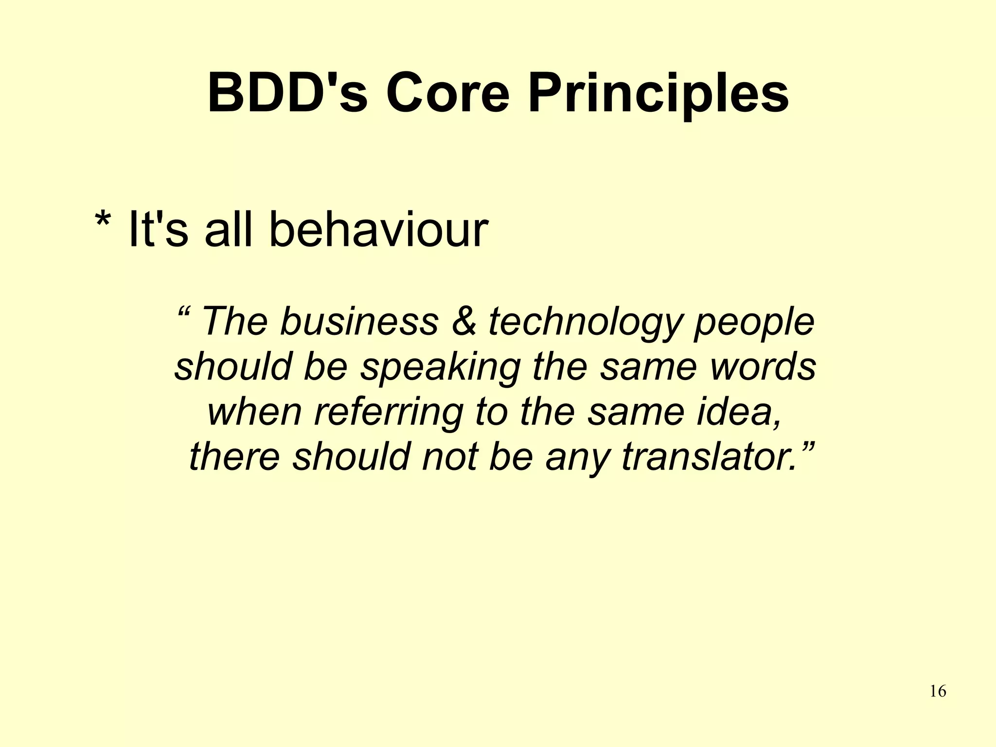 BDD's Core Principles

* It's all behaviour
    “ The business & technology people
    should be speaking the same words
      when referring to the same idea,
     there should not be any translator.”




                                            16
 