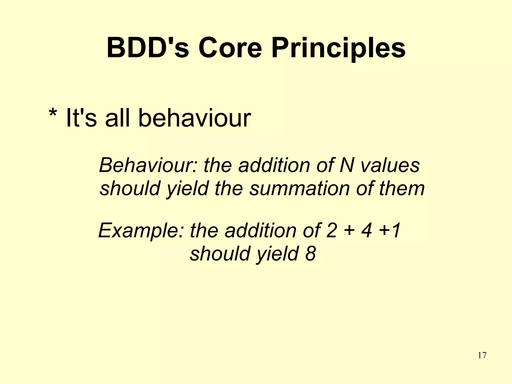 BDD's Core Principles

* It's all behaviour
    Behaviour: the addition of N values
    should yield the summation of them

    Example: the addition of 2 + 4 +1
             should yield 8



                                          17
 
