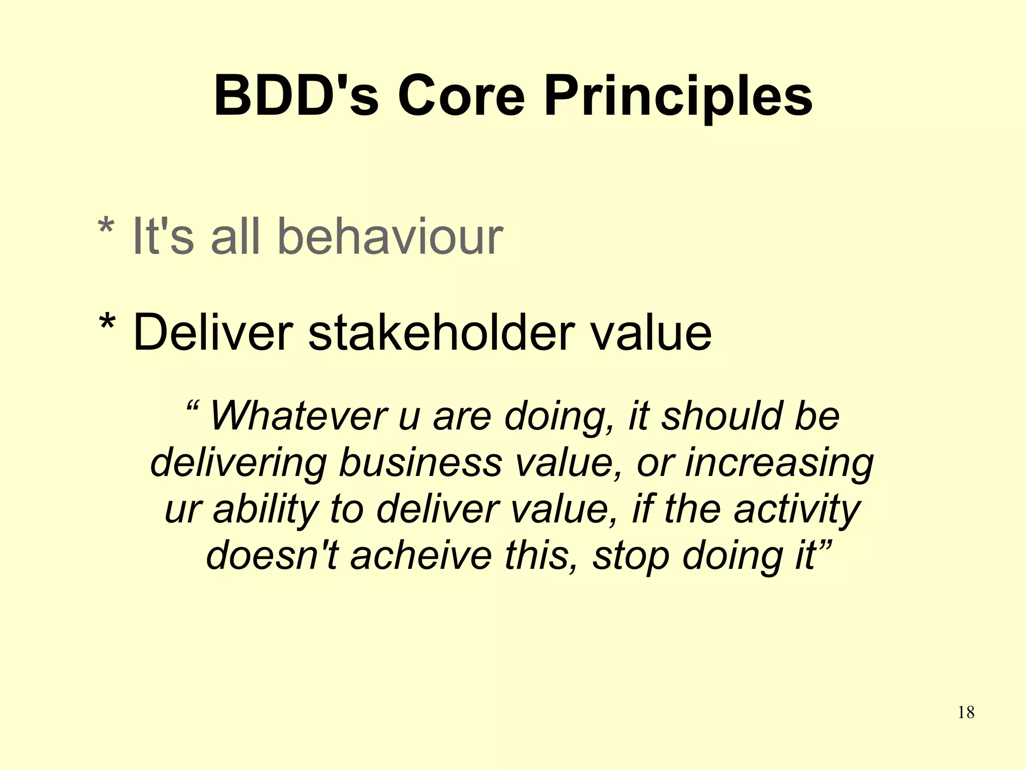 BDD's Core Principles

* It's all behaviour
* Deliver stakeholder value
    “ Whatever u are doing, it should be
  delivering business value, or increasing
   ur ability to deliver value, if the activity
      doesn't acheive this, stop doing it”


                                                  18
 