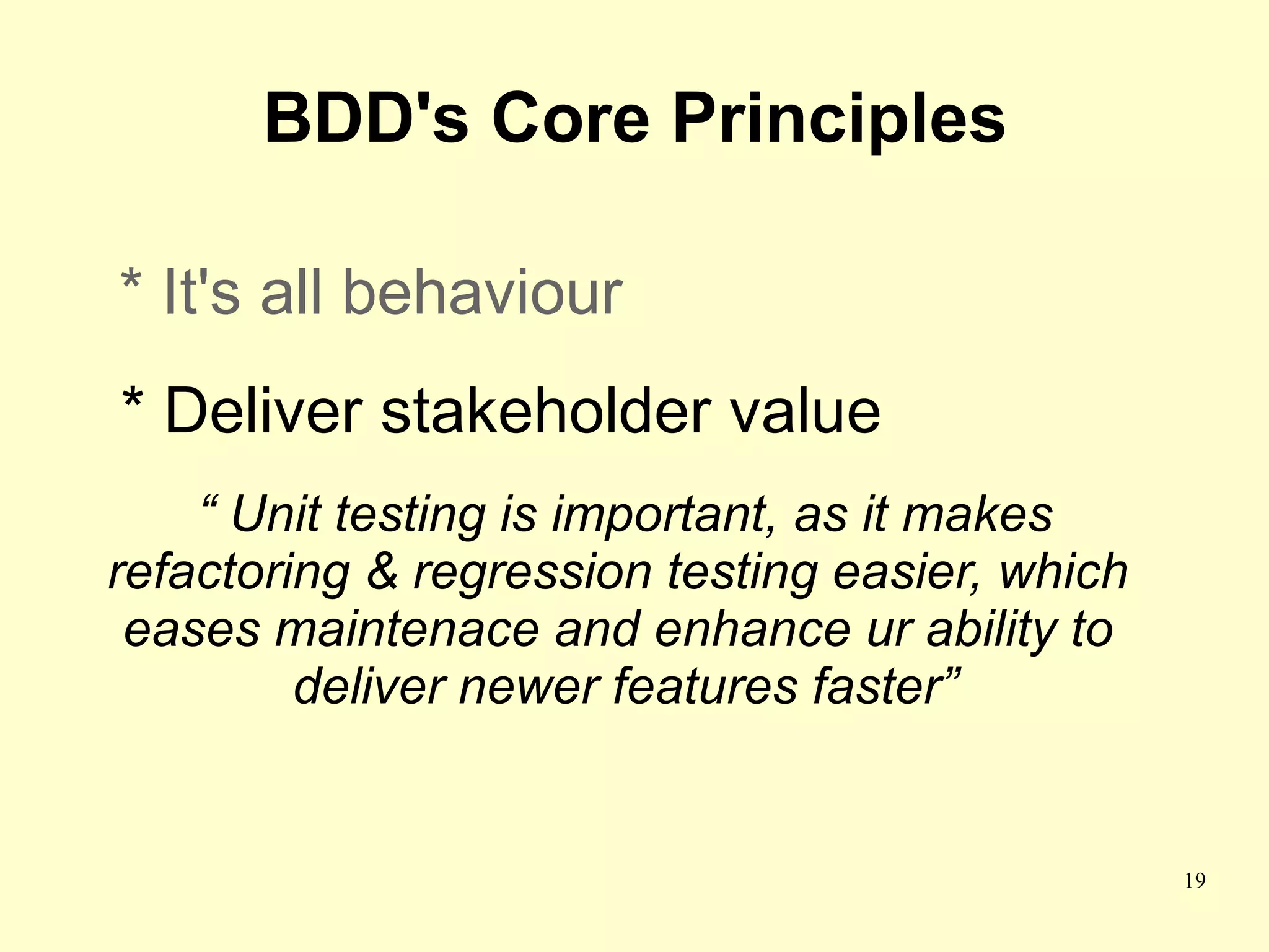 BDD's Core Principles

* It's all behaviour
* Deliver stakeholder value
    “ Unit testing is important, as it makes
refactoring & regression testing easier, which
 eases maintenace and enhance ur ability to
         deliver newer features faster”


                                                 19
 