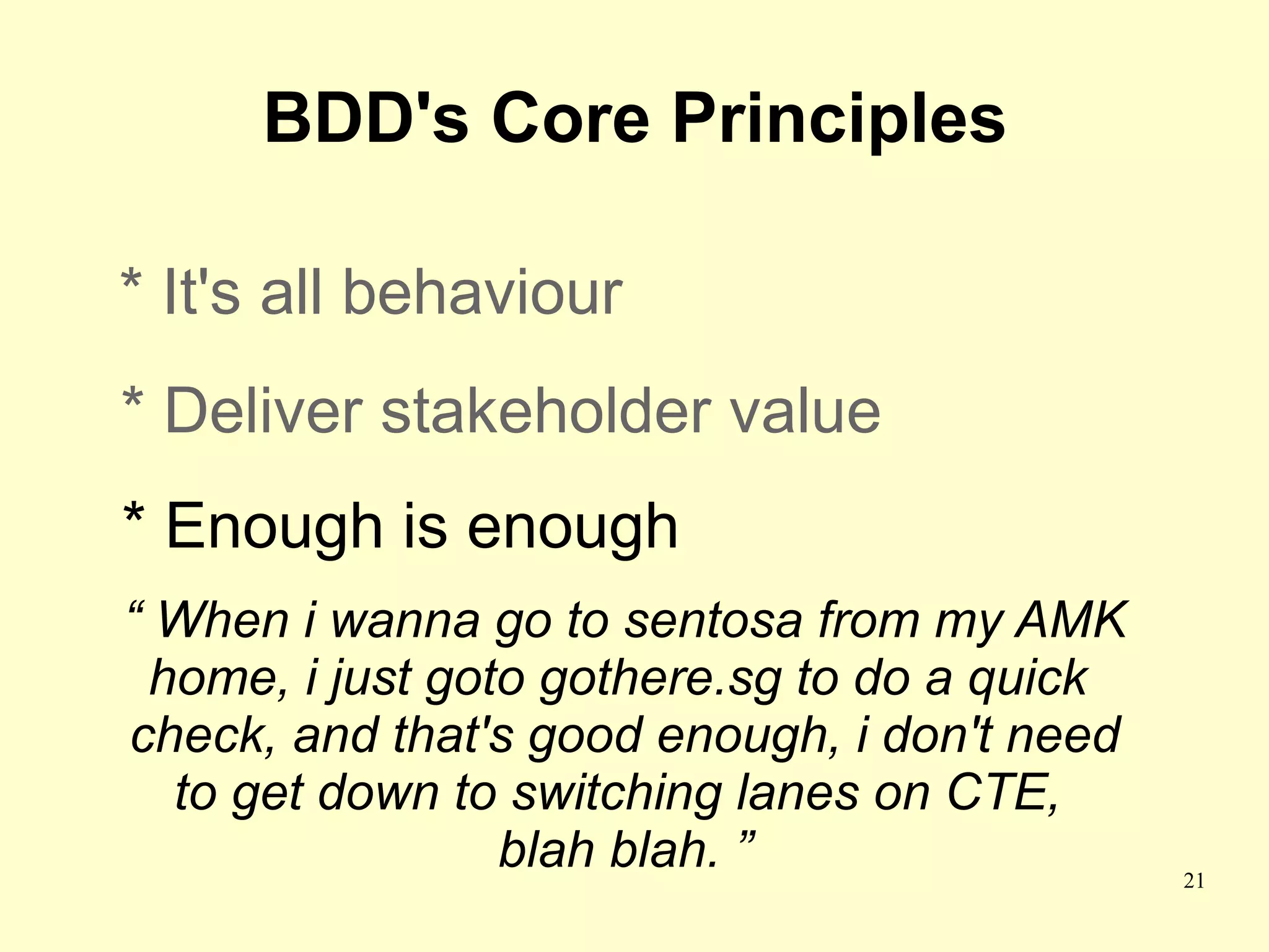 BDD's Core Principles

* It's all behaviour
* Deliver stakeholder value
* Enough is enough
“ When i wanna go to sentosa from my AMK
  home, i just goto gothere.sg to do a quick
check, and that's good enough, i don't need
   to get down to switching lanes on CTE,
                  blah blah. ”                 21
 
