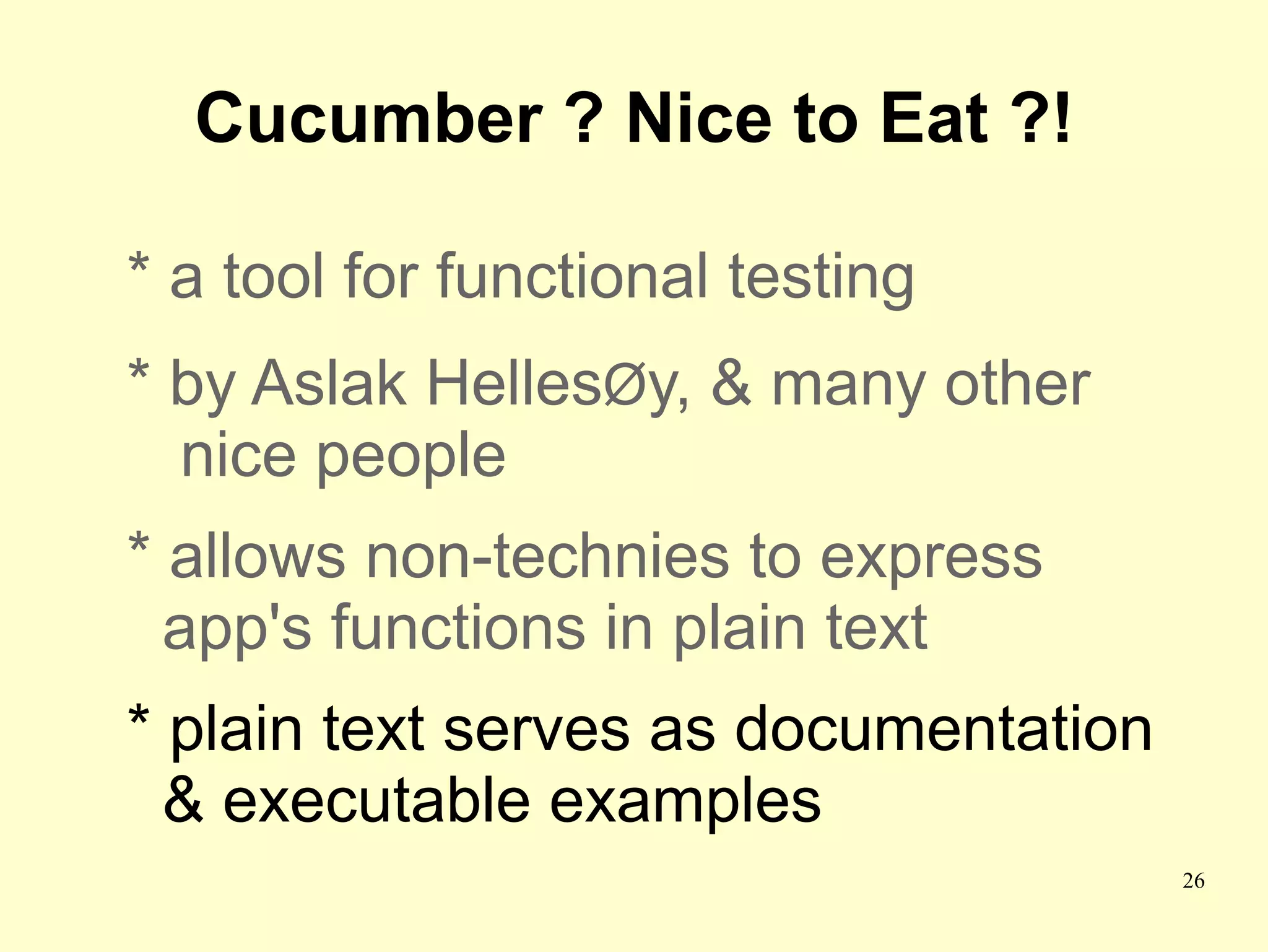 Cucumber ? Nice to Eat ?!

* a tool for functional testing
* by Aslak HellesØy, & many other
  nice people
* allows non-technies to express
  app's functions in plain text
* plain text serves as documentation
  & executable examples
                                       26
 