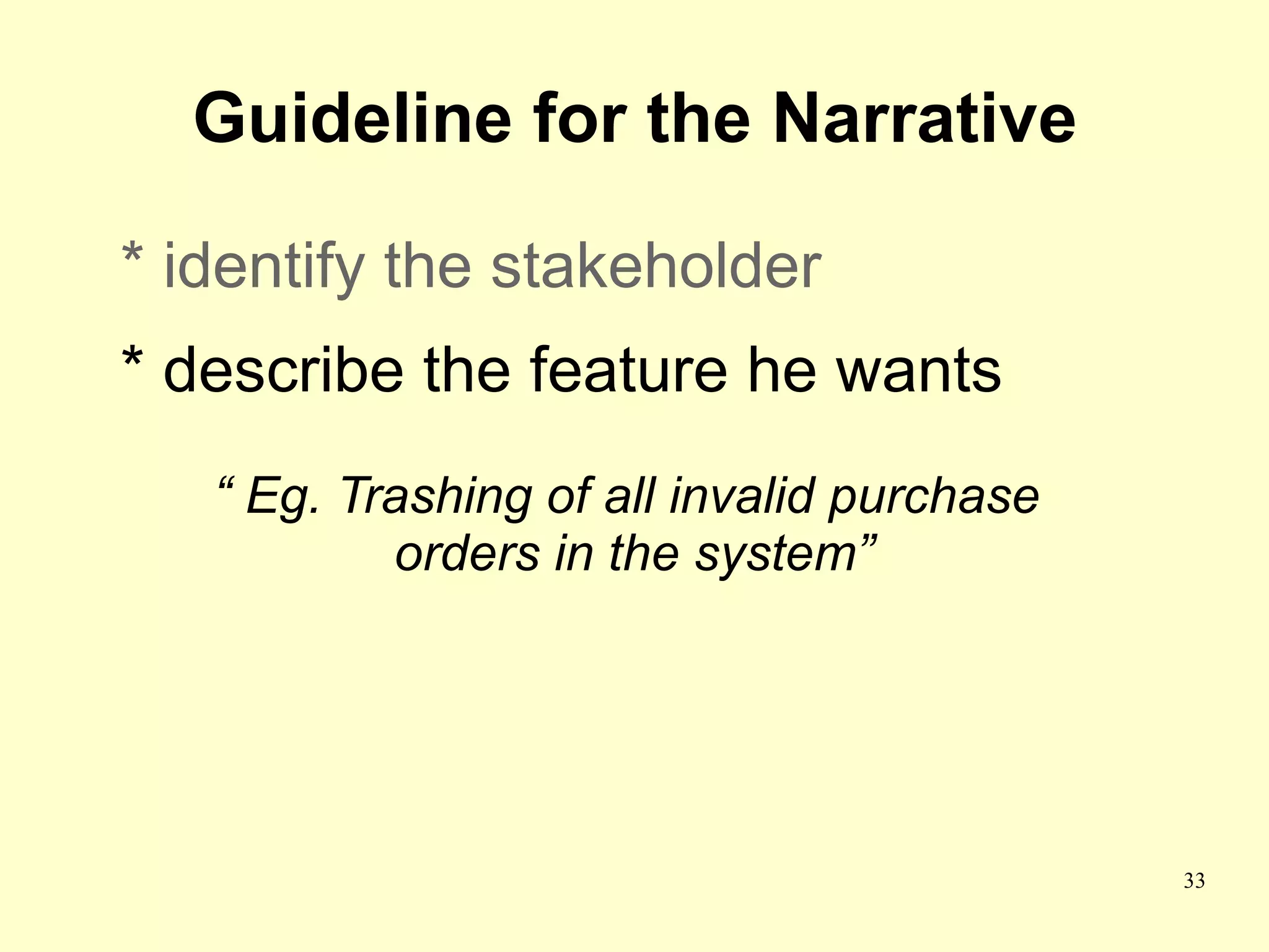 Guideline for the Narrative

* identify the stakeholder
* describe the feature he wants
   “ Eg. Trashing of all invalid purchase
           orders in the system”




                                            33
 