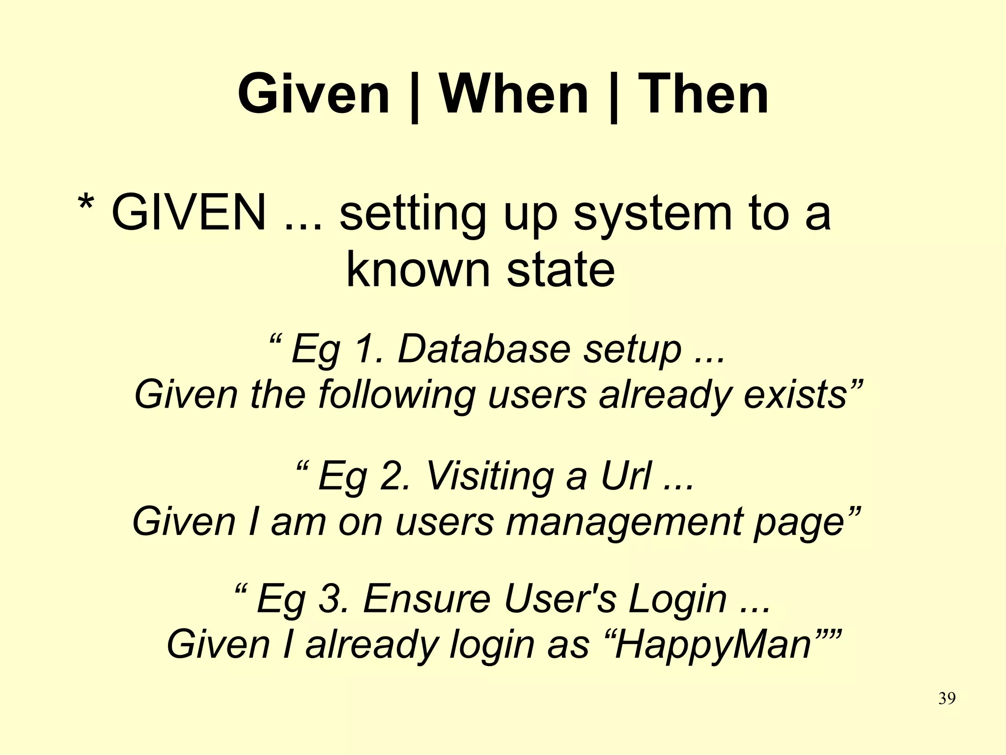 Given | When | Then

* GIVEN ... setting up system to a
            known state
         “ Eg 1. Database setup ...
  Given the following users already exists”

           “ Eg 2. Visiting a Url ...
  Given I am on users management page”
      “ Eg 3. Ensure User's Login ...
   Given I already login as “HappyMan””
                                              39
 