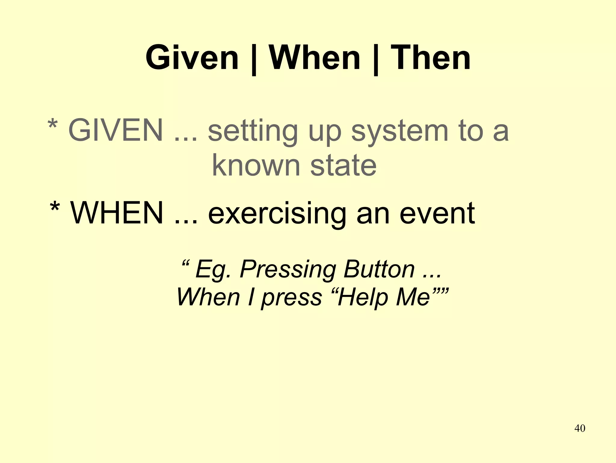 Given | When | Then

* GIVEN ... setting up system to a
            known state
* WHEN ... exercising an event
         “ Eg. Pressing Button ...
         When I press “Help Me””




                                     40
 