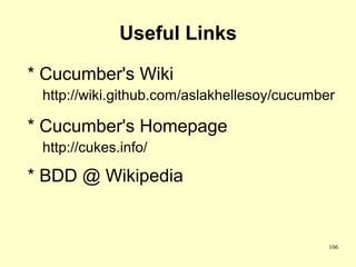 Useful Links

* Cucumber's Wiki
 http://wiki.github.com/aslakhellesoy/cucumber

* Cucumber's Homepage
 http://cukes.info/

* BDD @ Wikipedia


                                             106
 