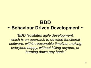 BDD
~ Behaviour Driven Development ~
     “BDD facilitates agile development,
 which is an approach to develop functional
software, within reasonable timeline, making
 everyone happy, without killing anyone, or
          burning down any bank.”

                                               14
 