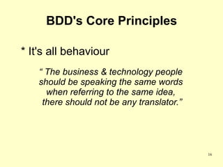 BDD's Core Principles

* It's all behaviour
    “ The business & technology people
    should be speaking the same words
      when referring to the same idea,
     there should not be any translator.”




                                            16
 