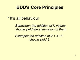 BDD's Core Principles

* It's all behaviour
    Behaviour: the addition of N values
    should yield the summation of them

    Example: the addition of 2 + 4 +1
             should yield 8



                                          17
 