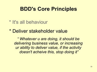 BDD's Core Principles

* It's all behaviour
* Deliver stakeholder value
    “ Whatever u are doing, it should be
  delivering business value, or increasing
   ur ability to deliver value, if the activity
      doesn't acheive this, stop doing it”


                                                  18
 