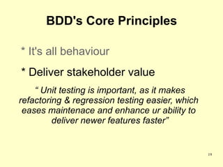 BDD's Core Principles

* It's all behaviour
* Deliver stakeholder value
    “ Unit testing is important, as it makes
refactoring & regression testing easier, which
 eases maintenace and enhance ur ability to
         deliver newer features faster”


                                                 19
 