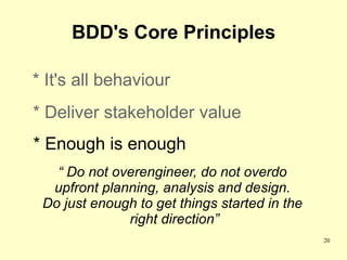 BDD's Core Principles

* It's all behaviour
* Deliver stakeholder value
* Enough is enough
   “ Do not overengineer, do not overdo
  upfront planning, analysis and design.
 Do just enough to get things started in the
              right direction”
                                               20
 