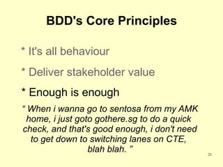 BDD's Core Principles

* It's all behaviour
* Deliver stakeholder value
* Enough is enough
“ When i wanna go to sentosa from my AMK
  home, i just goto gothere.sg to do a quick
check, and that's good enough, i don't need
   to get down to switching lanes on CTE,
                  blah blah. ”                 21
 