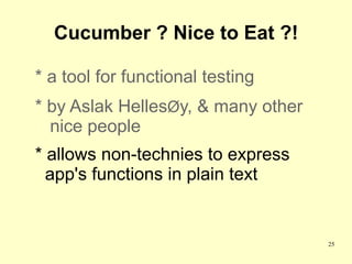 Cucumber ? Nice to Eat ?!

* a tool for functional testing
* by Aslak HellesØy, & many other
  nice people
* allows non-technies to express
  app's functions in plain text


                                    25
 