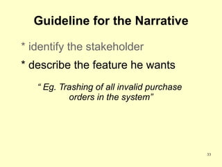 Guideline for the Narrative

* identify the stakeholder
* describe the feature he wants
   “ Eg. Trashing of all invalid purchase
           orders in the system”




                                            33
 