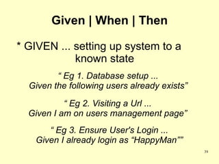 Given | When | Then

* GIVEN ... setting up system to a
            known state
         “ Eg 1. Database setup ...
  Given the following users already exists”

           “ Eg 2. Visiting a Url ...
  Given I am on users management page”
      “ Eg 3. Ensure User's Login ...
   Given I already login as “HappyMan””
                                              39
 