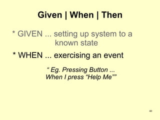 Given | When | Then

* GIVEN ... setting up system to a
            known state
* WHEN ... exercising an event
         “ Eg. Pressing Button ...
         When I press “Help Me””




                                     40
 